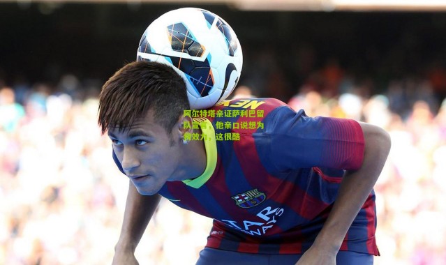 阿尔特塔亲证萨利巴留队宣言，他亲口说想为我效力，这很酷