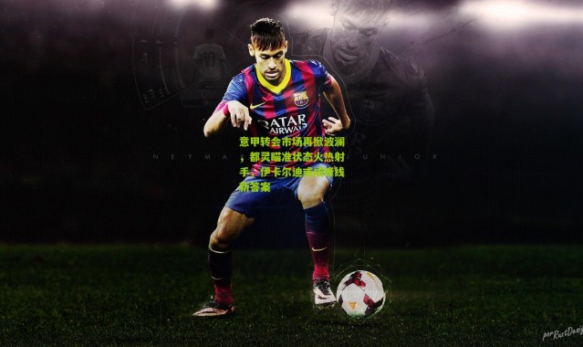 意甲转会市场再掀波澜，都灵瞄准状态火热射手，伊卡尔迪或成锋线新答案