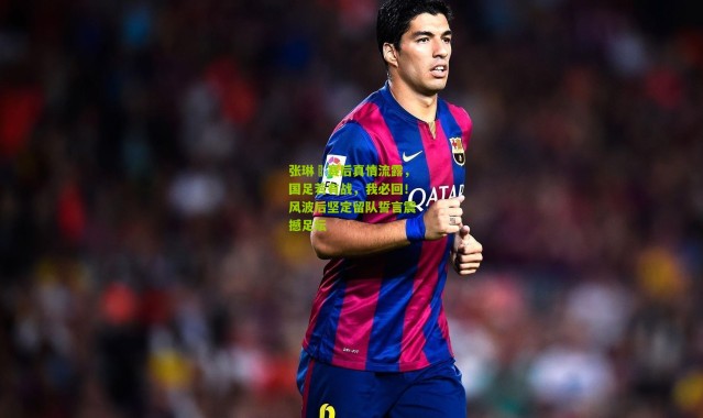 张琳芃赛后真情流露，国足若有战，我必回！风波后坚定留队誓言震撼足坛