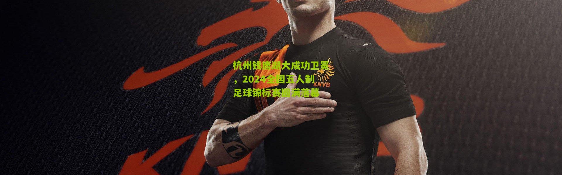 杭州钱唐湖大成功卫冕，2024全国五人制足球锦标赛圆满落幕