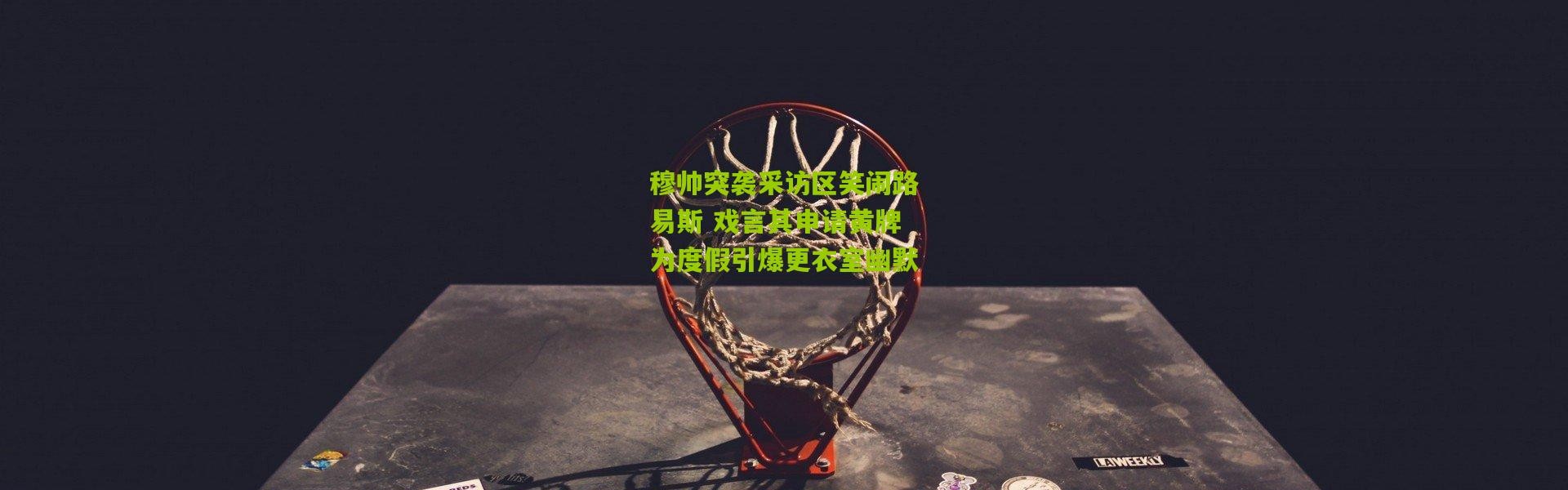 穆帅突袭采访区笑闹路易斯 戏言其申请黄牌为度假引爆更衣室幽默