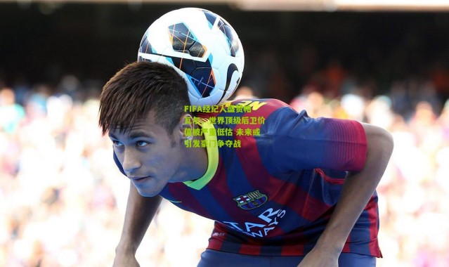 FIFA经纪人盛赞帕瓦尔,世界顶级后卫价值被严重低估 未来或引发豪门争夺战