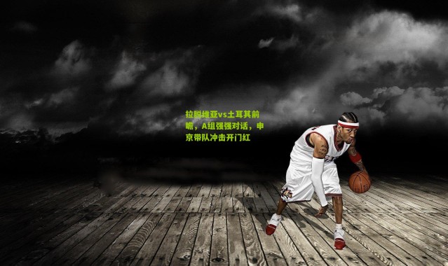 拉脱维亚vs土耳其前瞻,A组强强对话,申京带队冲击开门红
