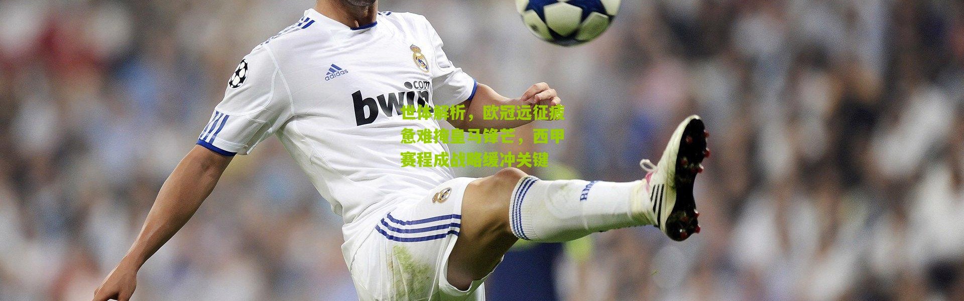 世体解析，欧冠远征疲惫难掩皇马锋芒，西甲赛程成战略缓冲关键