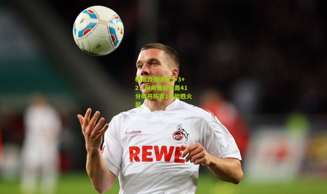 杨瀚森低迷仅3+3+2，阿夫迪亚狂轰41分助开拓者1分险胜火箭