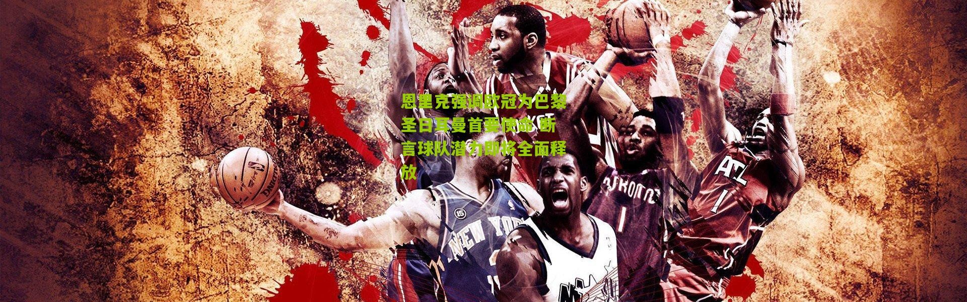 恩里克强调欧冠为巴黎圣日耳曼首要使命 断言球队潜力即将全面释放