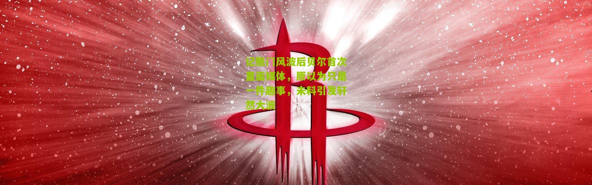 记账门风波后贝尔首次直面媒体，原以为只是一件趣事，未料引发轩然大波