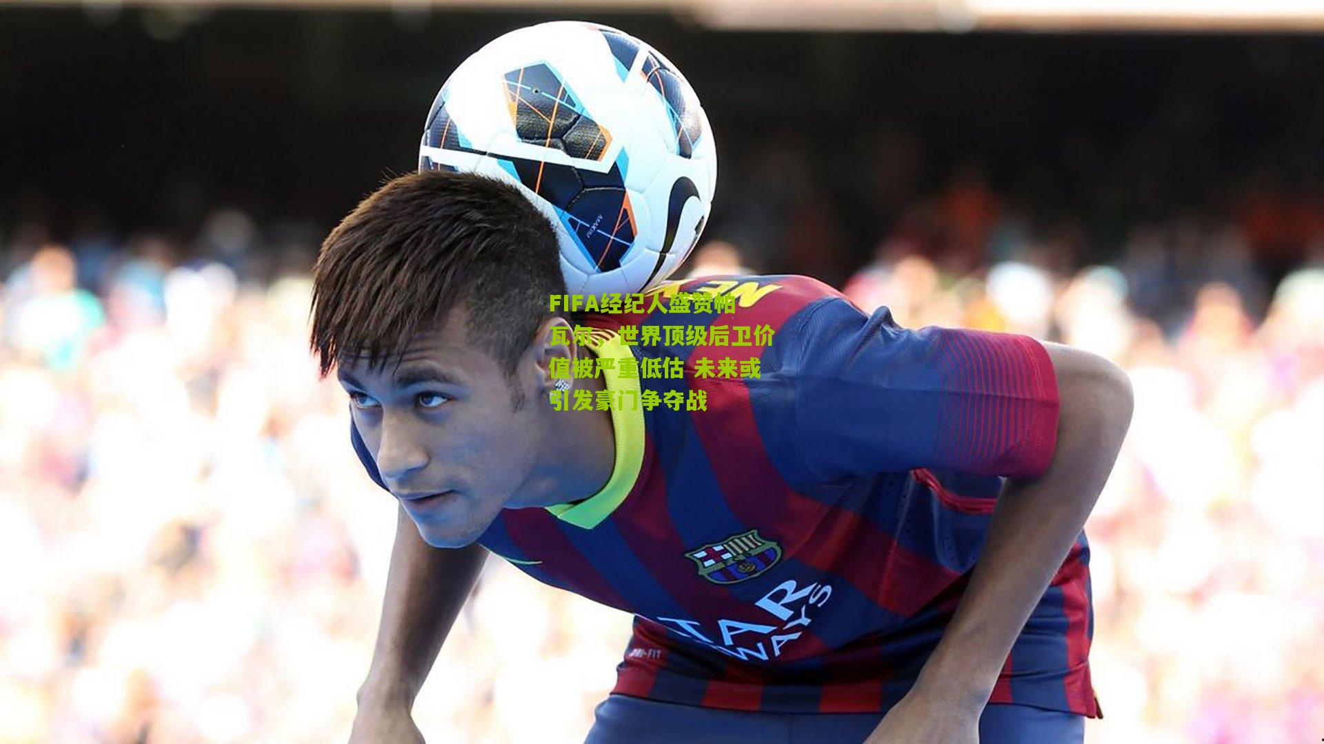 FIFA经纪人盛赞帕瓦尔，世界顶级后卫价值被严重低估 未来或引发豪门争夺战