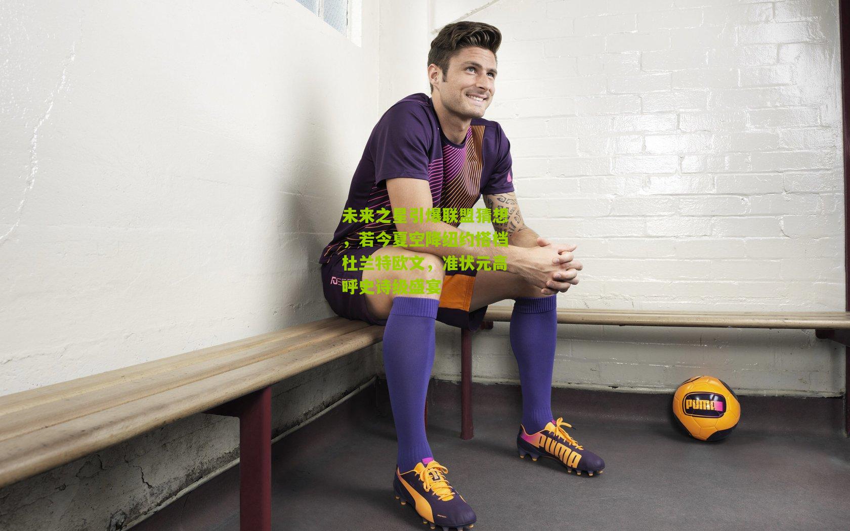 未来之星引爆联盟猜想,若今夏空降纽约搭档杜兰特欧文,准状元高呼史诗级盛宴