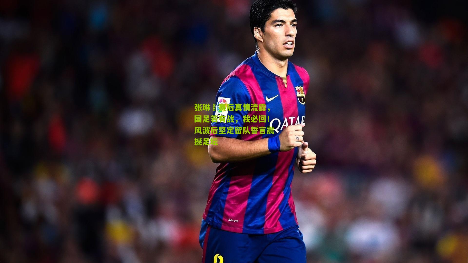张琳芃赛后真情流露，国足若有战，我必回！风波后坚定留队誓言震撼足坛